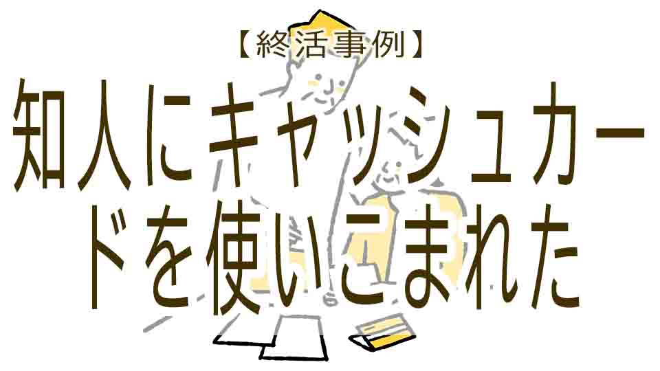 終活の失敗事例-③知人にキャッシュカードを預けたら使いこまれた